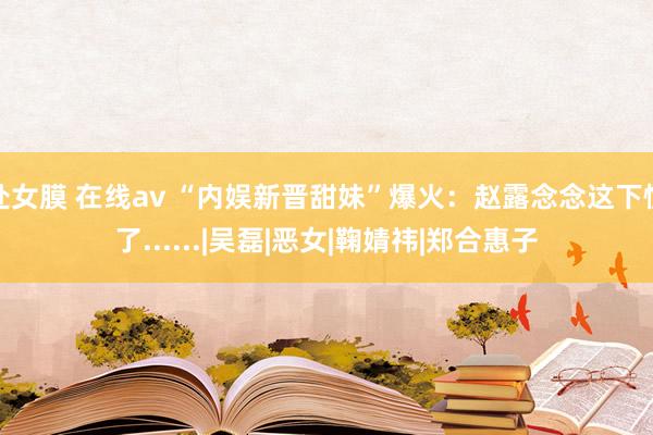 处女膜 在线av “内娱新晋甜妹”爆火：赵露念念这下慌了......|吴磊|恶女|鞠婧祎|郑合惠子