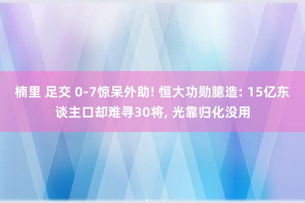 楠里 足交 0-7惊呆外助! 恒大功勋臆造: 15亿东谈主口却难寻30将， 光靠归化没用