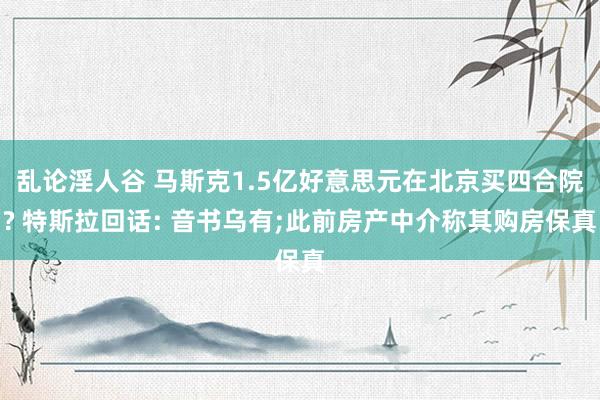 乱论淫人谷 马斯克1.5亿好意思元在北京买四合院? 特斯拉回话: 音书乌有;此前房产中介称其购房保真