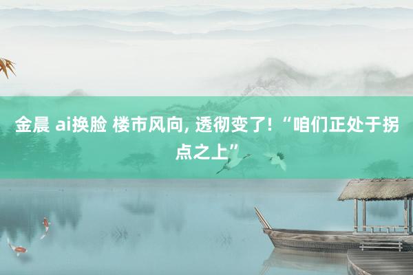 金晨 ai换脸 楼市风向， 透彻变了! “咱们正处于拐点之上”