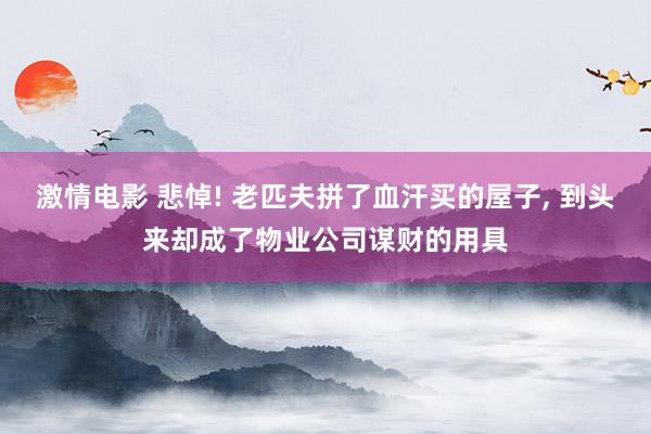 激情电影 悲悼! 老匹夫拼了血汗买的屋子， 到头来却成了物业公司谋财的用具