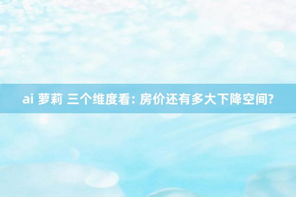ai 萝莉 三个维度看: 房价还有多大下降空间?