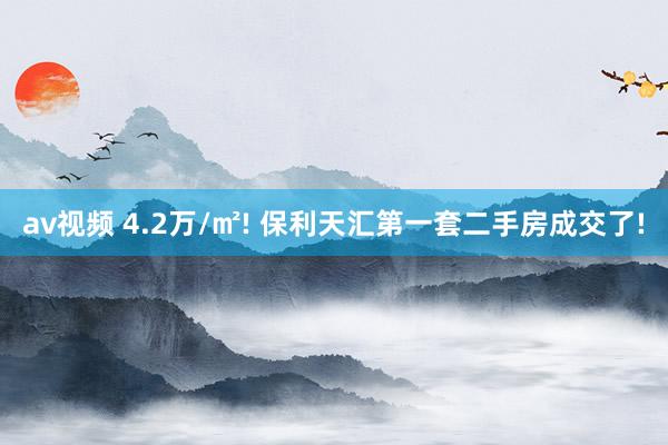 av视频 4.2万/㎡! 保利天汇第一套二手房成交了!
