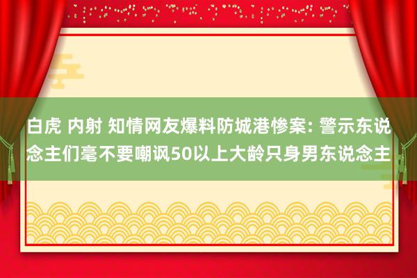 白虎 内射 知情网友爆料防城港惨案: 警示东说念主们毫不要嘲讽50以上大龄只身男东说念主