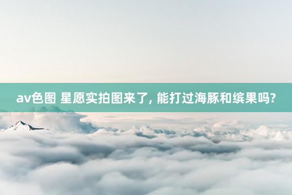 av色图 星愿实拍图来了， 能打过海豚和缤果吗?