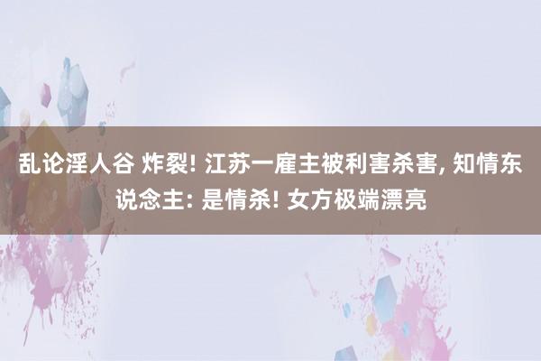 乱论淫人谷 炸裂! 江苏一雇主被利害杀害， 知情东说念主: 是情杀! 女方极端漂亮