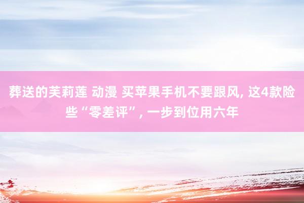 葬送的芙莉莲 动漫 买苹果手机不要跟风， 这4款险些“零差评”， 一步到位用六年