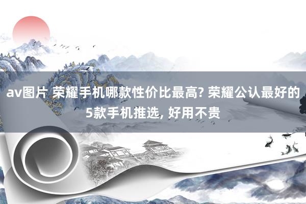 av图片 荣耀手机哪款性价比最高? 荣耀公认最好的5款手机推选， 好用不贵