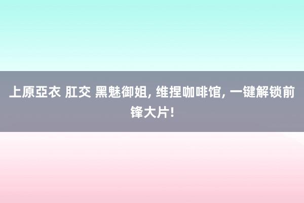 上原亞衣 肛交 黑魅御姐， 维捏咖啡馆， 一键解锁前锋大片!