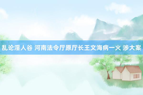 乱论淫人谷 河南法令厅原厅长王文海病一火 涉大案