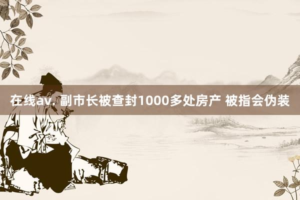 在线av. 副市长被查封1000多处房产 被指会伪装