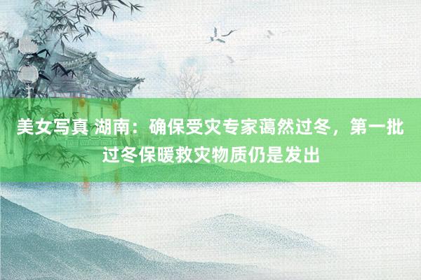 美女写真 湖南：确保受灾专家蔼然过冬，第一批过冬保暖救灾物质仍是发出