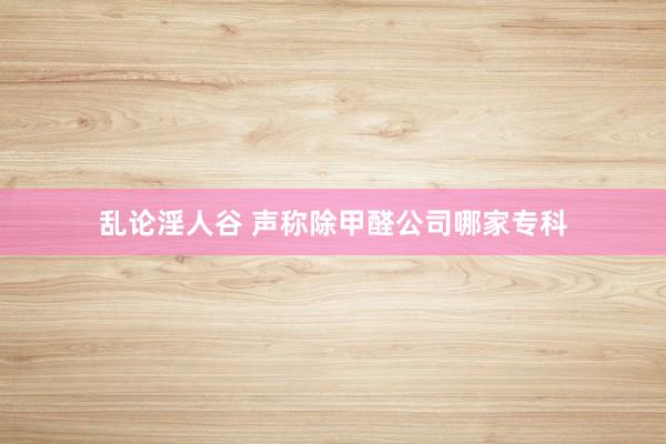 乱论淫人谷 声称除甲醛公司哪家专科