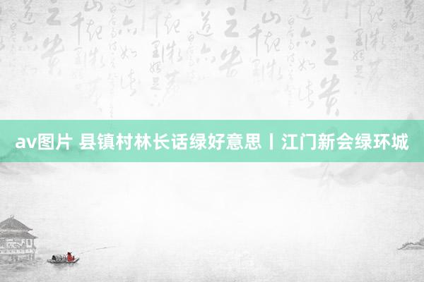 av图片 县镇村林长话绿好意思丨江门新会绿环城