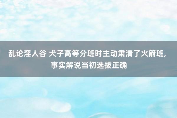 乱论淫人谷 犬子高等分班时主动肃清了火箭班， 事实解说当初选拔正确