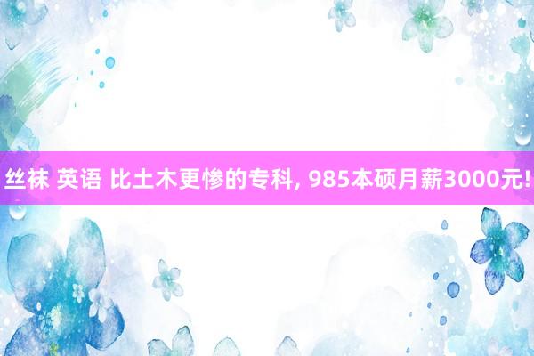 丝袜 英语 比土木更惨的专科， 985本硕月薪3000元!