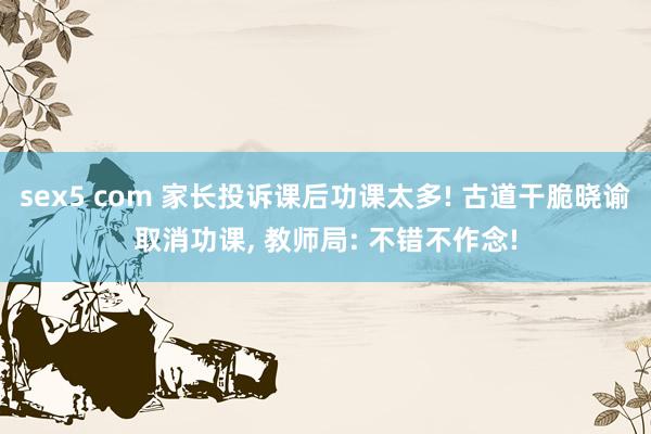 sex5 com 家长投诉课后功课太多! 古道干脆晓谕取消功课， 教师局: 不错不作念!