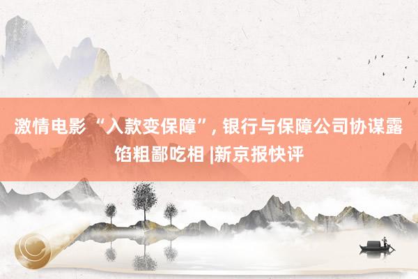 激情电影 “入款变保障”， 银行与保障公司协谋露馅粗鄙吃相 |新京报快评