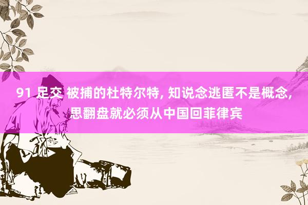 91 足交 被捕的杜特尔特， 知说念逃匿不是概念， 思翻盘就必须从中国回菲律宾