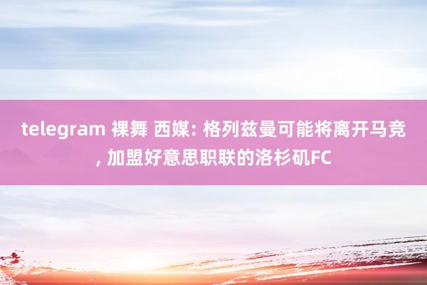 telegram 裸舞 西媒: 格列兹曼可能将离开马竞， 加盟好意思职联的洛杉矶FC