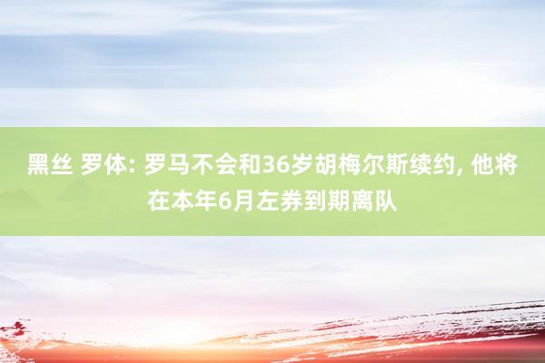 黑丝 罗体: 罗马不会和36岁胡梅尔斯续约， 他将在本年6月左券到期离队