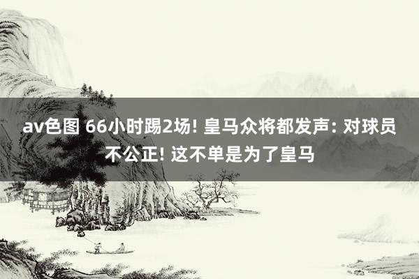av色图 66小时踢2场! 皇马众将都发声: 对球员不公正! 这不单是为了皇马