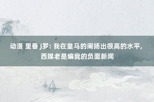 动漫 里番 J罗: 我在皇马的阐扬出很高的水平， 西媒老是编我的负面新闻