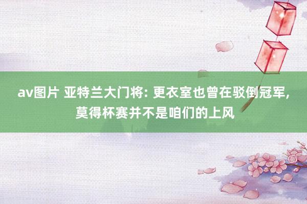 av图片 亚特兰大门将: 更衣室也曾在驳倒冠军， 莫得杯赛并不是咱们的上风