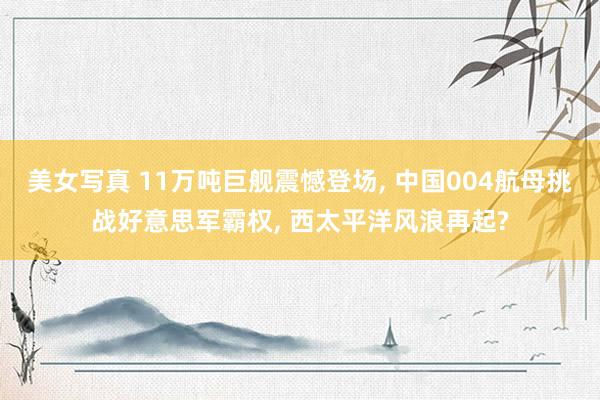 美女写真 11万吨巨舰震憾登场， 中国004航母挑战好意思军霸权， 西太平洋风浪再起?