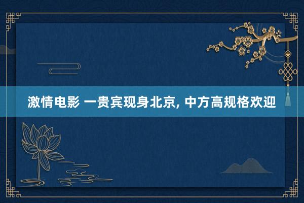 激情电影 一贵宾现身北京， 中方高规格欢迎