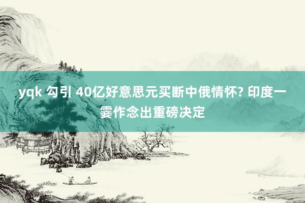yqk 勾引 40亿好意思元买断中俄情怀? 印度一霎作念出重磅决定