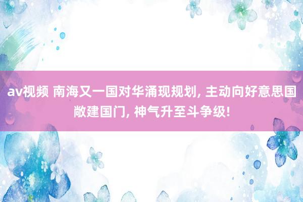 av视频 南海又一国对华涌现规划， 主动向好意思国敞建国门， 神气升至斗争级!