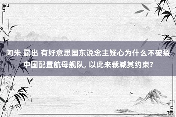 阿朱 露出 有好意思国东说念主疑心为什么不破裂中国配置航母舰队， 以此来裁减其约束?