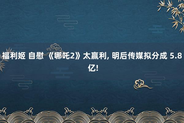 福利姬 自慰 《哪吒2》太赢利， 明后传媒拟分成 5.8 亿!