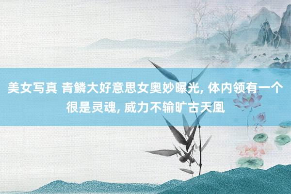 美女写真 青鳞大好意思女奥妙曝光， 体内领有一个很是灵魂， 威力不输旷古天凰