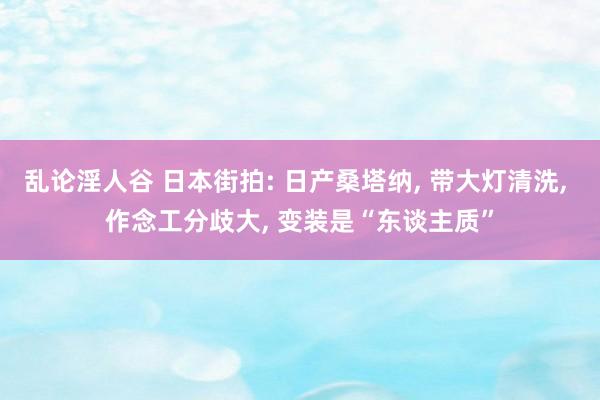 乱论淫人谷 日本街拍: 日产桑塔纳， 带大灯清洗， 作念工分歧大， 变装是“东谈主质”