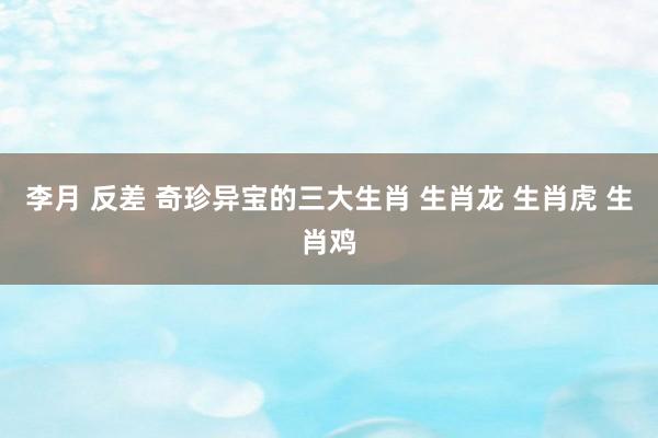 李月 反差 奇珍异宝的三大生肖 生肖龙 生肖虎 生肖鸡
