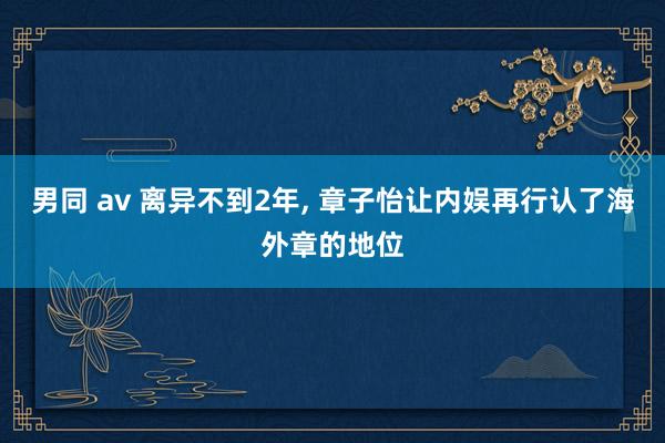 男同 av 离异不到2年， 章子怡让内娱再行认了海外章的地位