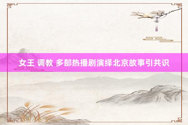 女王 调教 多部热播剧演绎北京故事引共识