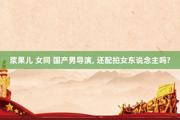 浆果儿 女同 国产男导演， 还配拍女东说念主吗?