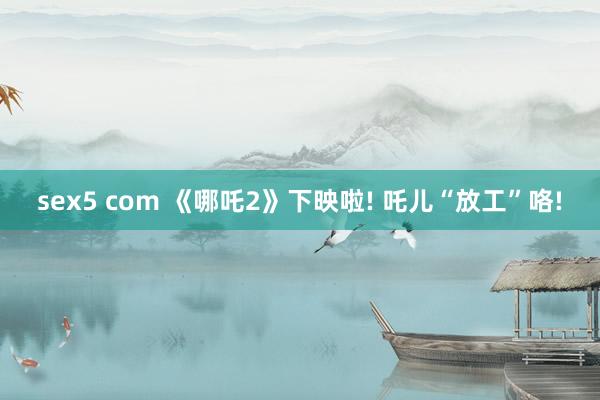 sex5 com 《哪吒2》下映啦! 吒儿“放工”咯!